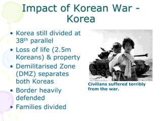 Impact of Korean War - KoreaKorea still divided at 38th parallelLoss of life (2.5m Koreans) & propertyDemilitarised Zone (DMZ) separates both KoreasBorder heavily defendedFamilies dividedCivilians suffered terribly from the war.