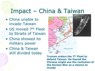 Impact – China & TaiwanChina unable to invade TaiwanUS moved 7th Fleet to Straits of TaiwanChina showed its military powerChina & Taiwan still divided todayTruman orders the 7th Fleet to defend Taiwan. He feared the Chinese might use the confusion of the Korean War as a chance to invade
