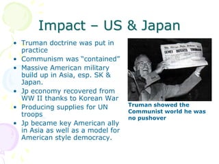 Impact – US & JapanTruman doctrine was put in practiceCommunism was “contained”Massive American military build up in Asia, esp. SK & Japan.Jp economy recovered from WW II thanks to Korean WarProducing supplies for UN troopsJp became key American ally in Asia as well as a model for American style democracy.Truman showed the Communist world he was no pushover