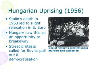 Hungarian Uprising (1956)Stalin’s death in 1953 led to slight relaxation in E. EuroHungary saw this as an opportunity to breakaway.Street protests called for Soviet pull out & democratisationOne of history’s greatest mass murders had passed on