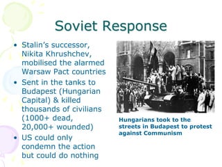Soviet ResponseStalin’s successor, Nikita Khrushchev, mobilised the alarmed Warsaw Pact countriesSent in the tanks to Budapest (Hungarian Capital) & killed thousands of civilians (1000+ dead, 20,000+ wounded)US could only condemn the action but could do nothingHungarians took to the streets in Budapest to protest against Communism