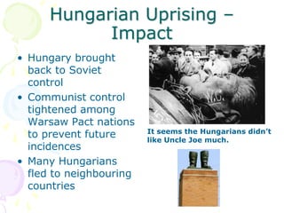 Hungarian Uprising – Impact Hungary brought back to Soviet controlCommunist control tightened among Warsaw Pact nations to prevent future incidencesMany Hungarians fled to neighbouring countriesIt seems the Hungarians didn’t like Uncle Joe much.