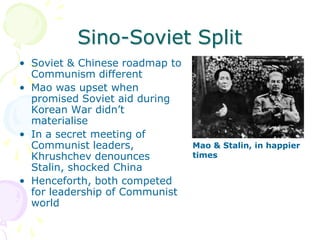 Sino-Soviet SplitSoviet & Chinese roadmap to Communism differentMao was upset when promised Soviet aid during Korean War didn’t materialiseIn a secret meeting of Communist leaders, Khrushchev denounces Stalin, shocked ChinaHenceforth, both competed for leadership of Communist worldMao & Stalin, in happier times