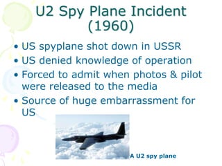 U2 Spy Plane Incident (1960)US spyplane shot down in USSRUS denied knowledge of operationForced to admit when photos & pilot were released to the mediaSource of huge embarrassment for USA U2 spy plane
