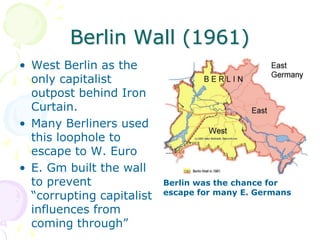 Berlin Wall (1961) West Berlin as the only capitalist outpost behind Iron Curtain.Many Berliners used this loophole to escape to W. EuroE. Gm built the wall to prevent “corrupting capitalist influences from coming through”Berlin was the chance for escape for many E. Germans