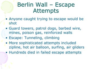 Berlin Wall – Escape AttemptsAnyone caught trying to escape would be shotGuard towers, patrol dogs, barbed wire, mines, poison gas, reinforced wallsEscape: Tunneling, climbingMore sophisticated attempts included zipline, hot air balloon, surfing, air glidersHundreds died in failed escape attempts