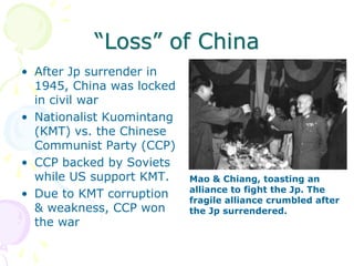 “Loss” of ChinaAfter Jp surrender in 1945, China was locked in civil war Nationalist Kuomintang (KMT) vs. the Chinese Communist Party (CCP)CCP backed by Soviets while US support KMT.Due to KMT corruption & weakness, CCP won the warMao & Chiang, toasting an alliance to fight the Jp. The fragile alliance crumbled after the Jp surrendered.