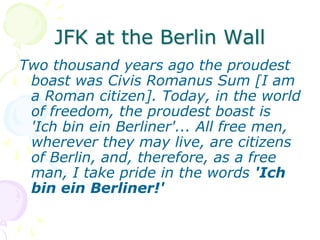 JFK at the Berlin WallTwo thousand years ago the proudest boast was Civis Romanus Sum [I am a Roman citizen]. Today, in the world of freedom, the proudest boast is 'Ich bin ein Berliner'... All free men, wherever they may live, are citizens of Berlin, and, therefore, as a free man, I take pride in the words 'Ich bin ein Berliner!' 