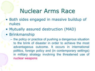Nuclear Arms RaceBoth sides engaged in massive buildup of nukesMutually assured destruction (MAD)Brinkmanshipthe policy or practice of pushing a dangerous situation to the brink of disaster in order to achieve the most advantageous outcome. It occurs in international politics, foreign policy and (in contemporary settings) in military strategy involving the threatened use of nuclear weapons