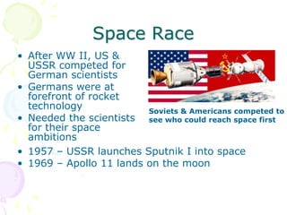Space RaceAfter WW II, US & USSR competed for German scientistsGermans were at forefront of rocket technologyNeeded the scientists for their space ambitionsSoviets & Americans competed to see who could reach space first1957 – USSR launches Sputnik I into space