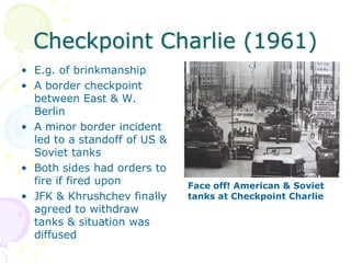 Checkpoint Charlie (1961)E.g. of brinkmanshipA border checkpoint between East & W. BerlinA minor border incident led to a standoff of US & Soviet tanksBoth sides had orders to fire if fired uponJFK & Khrushchev finally agreed to withdraw tanks & situation was diffusedFace off! American & Soviet tanks at Checkpoint Charlie