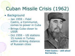 Cuban Missile Crisis (1962)BackgroundJan 1959 – Fidel Castro, a Communist, comes to power in CubaBrings Cuba closer to USSROct 1959 – US stations 15 nukes in Turkey within striking distance of Russian citiesFidel Castro – still alive! But barely…