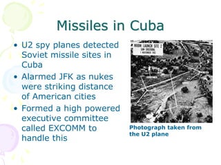 Missiles in CubaU2 spy planes detected Soviet missile sites in CubaAlarmed JFK as nukes were striking distance of American citiesFormed a high powered executive committee called EXCOMM to handle thisPhotograph taken from the U2 plane