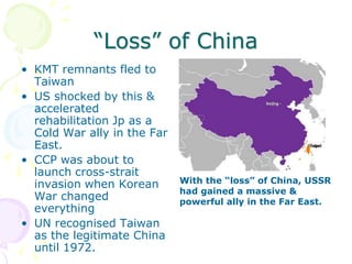 “Loss” of ChinaKMT remnants fled to TaiwanUS shocked by this & accelerated rehabilitation Jp as a Cold War ally in the Far East.CCP was about to launch cross-strait invasion when Korean War changed everythingUN recognised Taiwan as the legitimate China until 1972.With the “loss” of China, USSR had gained a massive & powerful ally in the Far East.