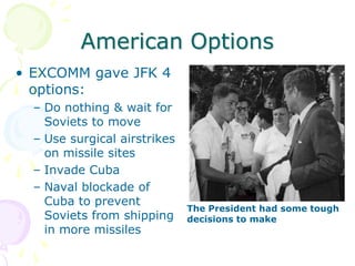 American OptionsEXCOMM gave JFK 4 options:Do nothing & wait for Soviets to moveUse surgical airstrikes on missile sitesInvade CubaNaval blockade of Cuba to prevent Soviets from shipping in more missilesThe President had some tough decisions to make