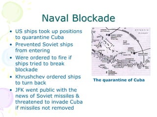 Naval BlockadeUS ships took up positions to quarantine CubaPrevented Soviet ships from enteringWere ordered to fire if ships tried to break blockadeKhrushchev ordered ships to turn backJFK went public with the news of Soviet missiles & threatened to invade Cuba if missiles not removedThe quarantine of Cuba