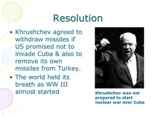 ResolutionKhrushchev agreed to withdraw missiles if US promised not to invade Cuba & also to remove its own missiles from Turkey.The world held its breath as WW III almost startedKhrushchev was not prepared to start nuclear war over Cuba