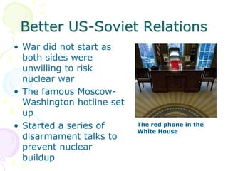 Better US-Soviet RelationsWar did not start as both sides were unwilling to risk nuclear warThe famous Moscow-Washington hotline set upStarted a series of disarmament talks to prevent nuclear buildupThe red phone in the White House