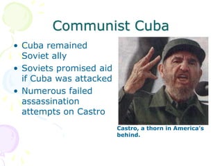 Communist CubaCuba remained Soviet allySoviets promised aid if Cuba was attackedNumerous failed assassination attempts on CastroCastro, a thorn in America’s behind.