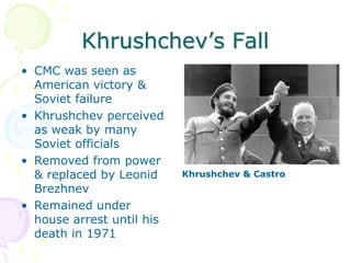 Khrushchev’s FallCMC was seen as American victory & Soviet failureKhrushchev perceived as weak by many Soviet officialsRemoved from power & replaced by Leonid Brezhnev Remained under house arrest until his death in 1971Khrushchev & Castro