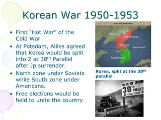 Korean War 1950-1953First “Hot War” of the Cold WarAt Potsdam, Allies agreed that Korea would be split into 2 at 38th Parallel after Jp surrender.North zone under Soviets while South zone under Americans.Free elections would be held to unite the countryKorea, split at the 38th parallel