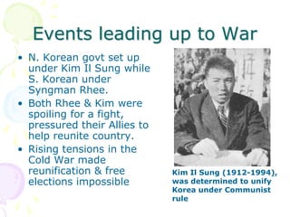 Events leading up to WarN. Korean govt set up under Kim Il Sung while S. Korean under Syngman Rhee.Both Rhee & Kim were spoiling for a fight, pressured their Allies to help reunite country.Rising tensions in the Cold War made reunification & free elections impossibleKim Il Sung (1912-1994), was determined to unify Korea under Communist rule
