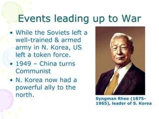 Events leading up to WarWhile the Soviets left a well-trained & armed army in N. Korea, US left a token force.1949 – China turns CommunistN. Korea now had a powerful ally to the north.Syngman Rhee (1875-1965), leader of S. Korea