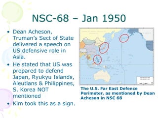 NSC-68 – Jan 1950Dean Acheson, Truman’s Sect of State delivered a speech on US defensive role in Asia.He stated that US was prepared to defend Japan, Ryukyu Islands, Aleutians & Philippines, S. Korea NOT mentionedKim took this as a sign.The U.S. Far East Defence Perimeter, as mentioned by Dean Acheson in NSC 68