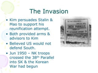 The InvasionKim persuades Stalin & Mao to support his reunification attempt.Both provided arms & advisors to KimBelieved US would not defend South.Jun 1950 – NK troops crossed the 38th Parallel into SK & the Korean War had begun