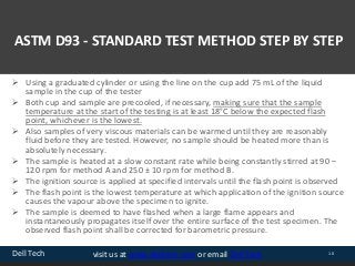 Dell Tech 10visit us at www.delltech.com or email Dell Tech
ASTM D93 - STANDARD TEST METHOD STEP BY STEP
 Using a graduated cylinder or using the line on the cup add 75 mL of the liquid
sample in the cup of the tester
 Both cup and sample are precooled, if necessary, making sure that the sample
temperature at the start of the testing is at least 18°C below the expected flash
point, whichever is the lowest.
 Also samples of very viscous materials can be warmed until they are reasonably
fluid before they are tested. However, no sample should be heated more than is
absolutely necessary.
 The sample is heated at a slow constant rate while being constantly stirred at 90 –
120 rpm for method A and 250 ± 10 rpm for method B.
 The ignition source is applied at specified intervals until the flash point is observed
 The flash point is the lowest temperature at which application of the ignition source
causes the vapour above the specimen to ignite.
 The sample is deemed to have flashed when a large flame appears and
instantaneously propagates itself over the entire surface of the test specimen. The
observed flash point shall be corrected for barometric pressure.
 