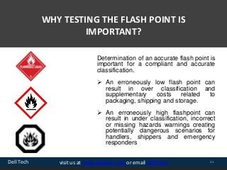 Dell Tech 11visit us at www.delltech.com or email Dell Tech
WHY TESTING THE FLASH POINT IS
IMPORTANT?
Determination of an accurate flash point is
important for a compliant and accurate
classification.
 An erroneously low flash point can
result in over classification and
supplementary costs related to
packaging, shipping and storage.
 An erroneously high flashpoint can
result in under classification, incorrect
or missing hazards warnings creating
potentially dangerous scenarios for
handlers, shippers and emergency
responders
 
