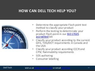 Dell Tech 12visit us at www.delltech.com or email Dell Tech
HOW CAN DELL TECH HELP YOU?
• Determine the appropriate Flash point test
method to classify your product
• Perform the testing to determinate your
product Flash point in our ISO 17025
accredited lab
• Classify your product according to the current
GHS, TDG/DOT requirements in Canada and
the USA
• Classify your product according CCCR and
CPSC flammability requirements
• SDS authoring
• Consumer labelling
 