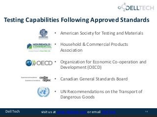 Dell Tech 14visit us at www.delltech.com or email Dell Tech
Testing Capabilities Following Approved Standards
• American Society for Testing and Materials
• Household & Commercial Products
Association
• Organization for Economic Co-operation and
Development (OECD)
• Canadian General Standards Board
• UN Recommendations on the Transport of
Dangerous Goods
 