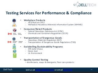 Dell Tech 15visit us at www.delltech.com or email Dell Tech
Testing Services For Performance & Compliance
• Workplace Products
- HCS/HazCom 2012
- Workplace Hazardous Materials Information System (WHMIS)
• Consumer/Retail Products
- Federal Hazardous Substance Act (CPSC)
- Chemicals and Containers Regulations (CCCR)
• Transportation of Dangerous Goods
- Hazardous Materials Regulation (DOT)
- Transportation of Dangerous Goods Regulations (TDG)
• Ecolabelling/Sustainability Programs
- EPA Safer Choice
- Green Seal
- UL Environment
• Quality Control Testing
– disinfectants, soaps & detergents, floor care products.
 
