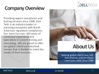Dell Tech 16visit us at www.delltech.com or email Dell Tech
CompanyOverview
Providing expert compliance and
testing services since 1980, Dell
Tech is an industry leader in
assisting companies with North
American regulatory compliance.
Our team has over 100 years of
combined experience and
specializes in custom testing and
consulting. We are proud to offer
our global clients personalized
service that is flexible to meet the
needs of their business.
AboutUs
Helping global clients buy, sell,
manufacture and distribute
chemicals safely since 1980
 