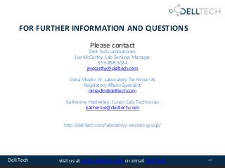 Dell Tech 17visit us at www.delltech.com or email Dell Tech
FOR FURTHER INFORMATION AND QUESTIONS
Please contact
Dell Tech Laboratories
Joe McCarthy, Lab Services Manager
519-858-5024
jmccarthy@delltech.com
Dana Mladin, Sr. Laboratory Technician &
Regulatory Affairs Specialist
dmladin@delltech.com
Katherine Hatherley, Junior Lab Technician
katherine@delltech.com
http://delltech.com/laboratory-services-group/
 