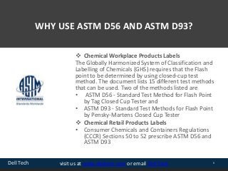 Dell Tech 5visit us at www.delltech.com or email Dell Tech
WHY USE ASTM D56 AND ASTM D93?
 Chemical Workplace Products Labels
The Globally Harmonized System of Classification and
Labelling of Chemicals (GHS) requires that the Flash
point to be determined by using closed-cup test
method. The document lists 15 different test methods
that can be used. Two of the methods listed are
• ASTM D56 - Standard Test Method for Flash Point
by Tag Closed Cup Tester and
• ASTM D93 - Standard Test Methods for Flash Point
by Pensky-Martens Closed Cup Tester
 Chemical Retail Products Labels
• Consumer Chemicals and Containers Regulations
(CCCR) Sections 50 to 52 prescribe ASTM D56 and
ASTM D93
 