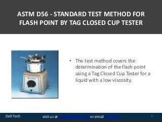Dell Tech 7visit us at www.delltech.com or email Dell Tech
ASTM D56 - STANDARD TEST METHOD FOR
FLASH POINT BY TAG CLOSED CUP TESTER
• The test method covers the
determination of the flash point
using a Tag Closed Cup Tester for a
liquid with a low viscosity.
 