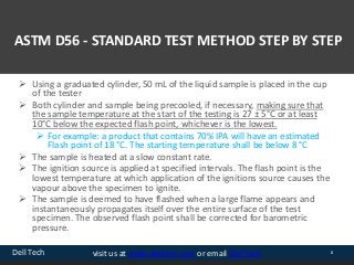Dell Tech 8visit us at www.delltech.com or email Dell Tech
ASTM D56 - STANDARD TEST METHOD STEP BY STEP
 Using a graduated cylinder, 50 mL of the liquid sample is placed in the cup
of the tester
 Both cylinder and sample being precooled, if necessary, making sure that
the sample temperature at the start of the testing is 27 ± 5°C or at least
10°C below the expected flash point, whichever is the lowest.
 For example: a product that contains 70% IPA will have an estimated
Flash point of 18 °C. The starting temperature shall be below 8 °C
 The sample is heated at a slow constant rate.
 The ignition source is applied at specified intervals. The flash point is the
lowest temperature at which application of the ignitions source causes the
vapour above the specimen to ignite.
 The sample is deemed to have flashed when a large flame appears and
instantaneously propagates itself over the entire surface of the test
specimen. The observed flash point shall be corrected for barometric
pressure.
 