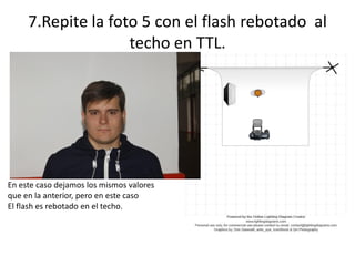 7.Repite la foto 5 con el flash rebotado al
techo en TTL.
En este caso dejamos los mismos valores
que en la anterior, pero en este caso
El flash es rebotado en el techo.
 
