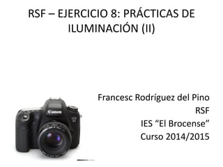 RSF – EJERCICIO 8: PRÁCTICAS DE
ILUMINACIÓN (II)
Francesc Rodríguez del Pino
RSF
IES “El Brocense”
Curso 2014/2015
 