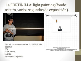 1a CORTINILLA: light painting (fondo
oscuro, varios segundos de exposición).
Esta vez necesitaremos estar en un lugar con
poca luz:
F/8
Flash en TTL
ISO:100
Velocidad 5 segundos.
 