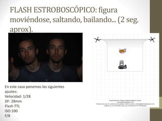 FLASH ESTROBOSCÓPICO: figura
moviéndose, saltando, bailando... (2 seg.
aprox).
En este caso ponemos los siguientes
ajustes:
Velocidad: 1/28
DF: 28mm
Flash TTL
ISO:100
F/8
 