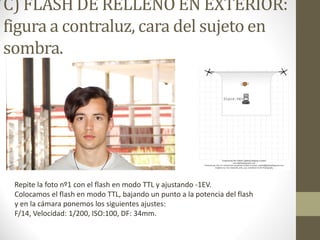 C) FLASH DE RELLENO EN EXTERIOR:
figura a contraluz, cara del sujeto en
sombra.
Repite la foto nº1 con el flash en modo TTL y ajustando -1EV.
Colocamos el flash en modo TTL, bajando un punto a la potencia del flash
y en la cámara ponemos los siguientes ajustes:
F/14, Velocidad: 1/200, ISO:100, DF: 34mm.
 