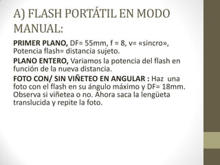 A) FLASH PORTÁTIL EN MODO
MANUAL:
PRIMER PLANO, DF= 55mm, f = 8, v= «sincro»,
Potencia flash= distancia sujeto.
PLANO ENTERO, Variamos la potencia del flash en
función de la nueva distancia.
FOTO CON/ SIN VIÑETEO EN ANGULAR : Haz una
foto con el flash en su ángulo máximo y DF= 18mm.
Observa si viñetea o no. Ahora saca la lengüeta
translucida y repite la foto.
 