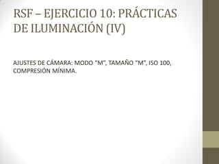 RSF – EJERCICIO 10: PRÁCTICAS
DE ILUMINACIÓN (IV)
AJUSTES DE CÁMARA: MODO “M”, TAMAÑO “M”, ISO 100,
COMPRESIÓN MÍNIMA.
 