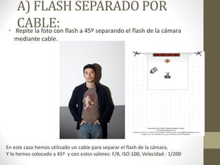 A) FLASH SEPARADO POR
CABLE:• Repite la foto con flash a 45º separando el flash de la cámara
mediante cable.
En este caso hemos utilizado un cable para separar el flash de la cámara,
Y lo hemos colocado a 45º y con estos valores: F/8, ISO:100, Velocidad : 1/200
 