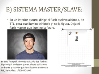 B) SISTEMA MASTER/SLAVE:
• En un interior oscuro, dirige el flash esclavo al fondo, en
TTL, para que ilumine el fondo y no la figura. Deja el
flash master que ilumine la figura.
En esta fotografía hemos utilizado dos flashes,
El principal «máster» que es el que utilizamos
de frente y «slave» que le utilizamos de contra.
F/8, Velocidad: 1/200 ISO:100
 