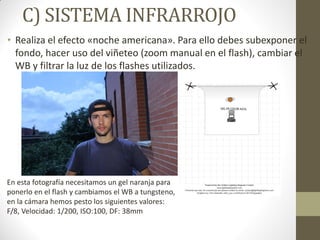C) SISTEMA INFRARROJO
• Realiza el efecto «noche americana». Para ello debes subexponer el
fondo, hacer uso del viñeteo (zoom manual en el flash), cambiar el
WB y filtrar la luz de los flashes utilizados.
En esta fotografía necesitamos un gel naranja para
ponerlo en el flash y cambiamos el WB a tungsteno,
en la cámara hemos pesto los siguientes valores:
F/8, Velocidad: 1/200, ISO:100, DF: 38mm
 