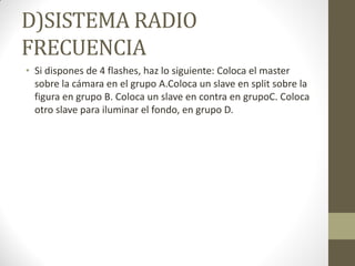 D)SISTEMA RADIO
FRECUENCIA
• Si dispones de 4 flashes, haz lo siguiente: Coloca el master
sobre la cámara en el grupo A.Coloca un slave en split sobre la
figura en grupo B. Coloca un slave en contra en grupoC. Coloca
otro slave para iluminar el fondo, en grupo D.
 